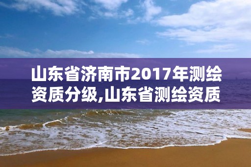 山東省濟南市2017年測繪資質(zhì)分級,山東省測繪資質(zhì)管理規(guī)定