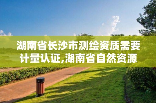 湖南省長沙市測繪資質需要計量認證,湖南省自然資源廳關于延長測繪資質證書有效期的公告