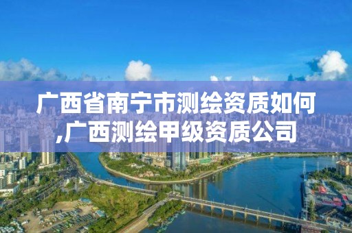 廣西省南寧市測繪資質如何,廣西測繪甲級資質公司