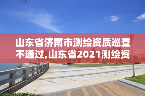 山東省濟南市測繪資質巡查不通過,山東省2021測繪資質延期公告