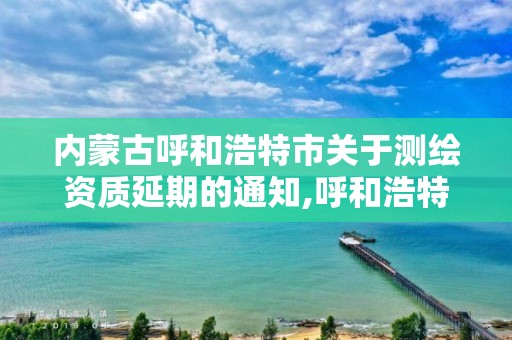 內蒙古呼和浩特市關于測繪資質延期的通知,呼和浩特測繪局屬于什么單位管理