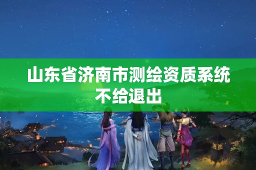 山東省濟(jì)南市測繪資質(zhì)系統(tǒng)不給退出