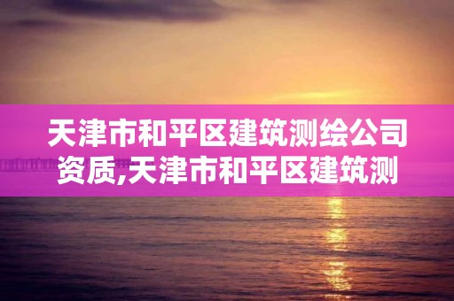 天津市和平區建筑測繪公司資質,天津市和平區建筑測繪公司資質查詢