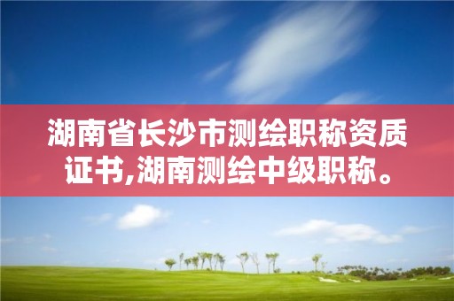 湖南省長沙市測繪職稱資質證書,湖南測繪中級職稱。