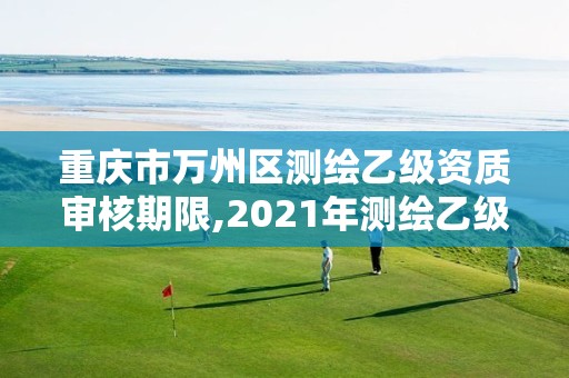 重慶市萬州區測繪乙級資質審核期限,2021年測繪乙級資質申報制度