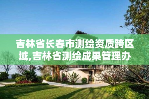 吉林省長春市測繪資質跨區域,吉林省測繪成果管理辦法