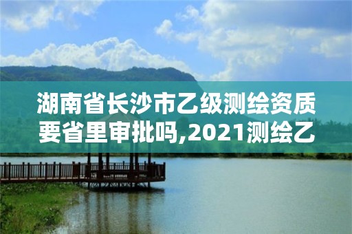 湖南省長(zhǎng)沙市乙級(jí)測(cè)繪資質(zhì)要省里審批嗎,2021測(cè)繪乙級(jí)資質(zhì)要求。