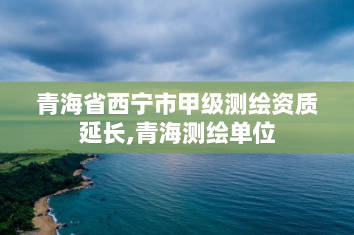 青海省西寧市甲級測繪資質延長,青海測繪單位