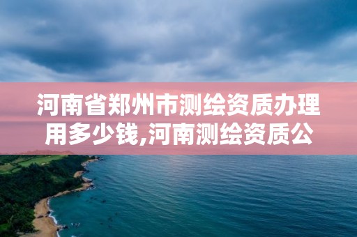 河南省鄭州市測繪資質辦理用多少錢,河南測繪資質公示。