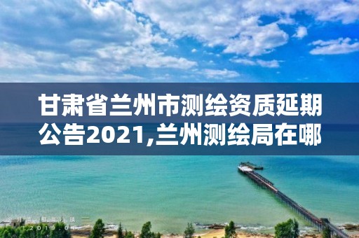 甘肅省蘭州市測(cè)繪資質(zhì)延期公告2021,蘭州測(cè)繪局在哪兒