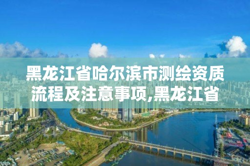 黑龍江省哈爾濱市測繪資質流程及注意事項,黑龍江省哈爾濱市測繪局。