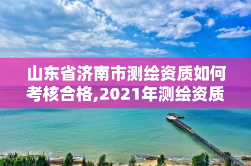 山東省濟南市測繪資質如何考核合格,2021年測繪資質延期山東