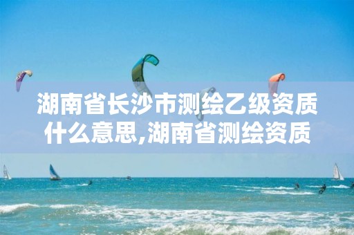 湖南省長沙市測繪乙級資質(zhì)什么意思,湖南省測繪資質(zhì)申請公示