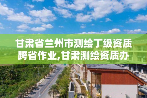 甘肅省蘭州市測繪丁級資質跨省作業,甘肅測繪資質辦理