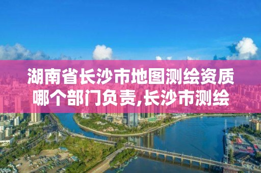 湖南省長沙市地圖測繪資質哪個部門負責,長沙市測繪資質單位名單