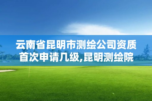 云南省昆明市測繪公司資質首次申請幾級,昆明測繪院是什么單位