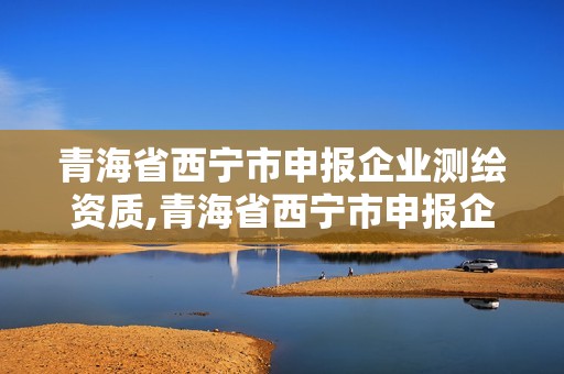 青海省西寧市申報企業測繪資質,青海省西寧市申報企業測繪資質公示