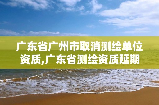 廣東省廣州市取消測(cè)繪單位資質(zhì),廣東省測(cè)繪資質(zhì)延期