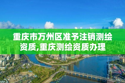 重慶市萬州區準予注銷測繪資質,重慶測繪資質辦理