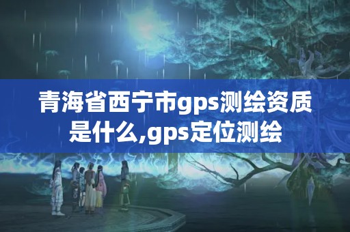 青海省西寧市gps測繪資質是什么,gps定位測繪