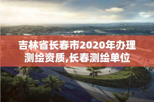 吉林省長春市2020年辦理測繪資質(zhì),長春測繪單位