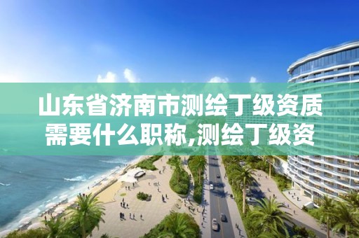 山東省濟南市測繪丁級資質需要什么職稱,測繪丁級資質業務范圍。