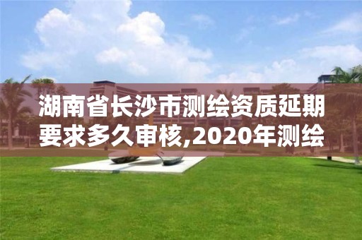 湖南省長沙市測繪資質延期要求多久審核,2020年測繪資質延期公告。