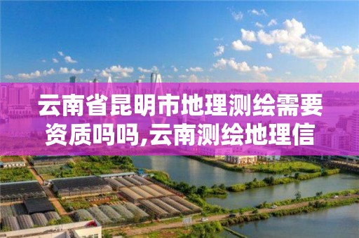 云南省昆明市地理測繪需要資質嗎嗎,云南測繪地理信息科技有限公司