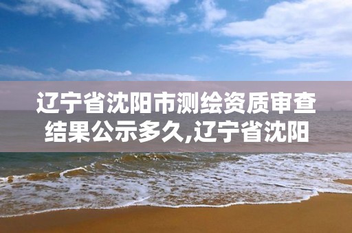 遼寧省沈陽市測繪資質審查結果公示多久,遼寧省沈陽市測繪資質審查結果公示多久出來。