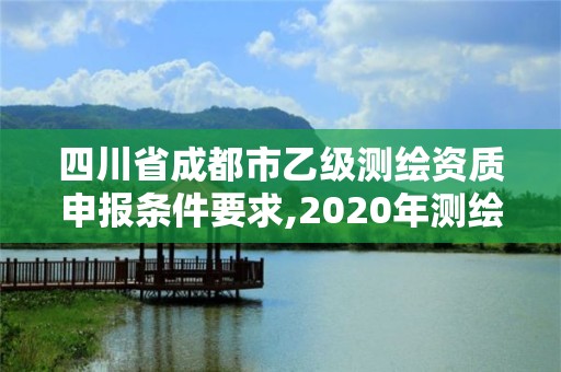 四川省成都市乙級測繪資質申報條件要求,2020年測繪資質乙級需要什么條件。