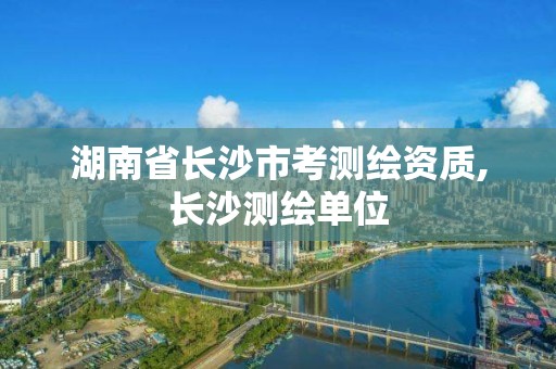 湖南省長沙市考測繪資質,長沙測繪單位