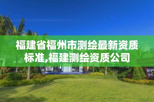 福建省福州市測(cè)繪最新資質(zhì)標(biāo)準(zhǔn),福建測(cè)繪資質(zhì)公司