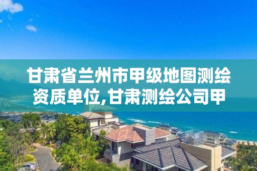 甘肅省蘭州市甲級地圖測繪資質單位,甘肅測繪公司甲級排名