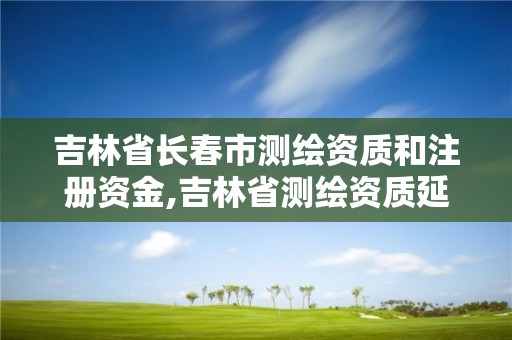 吉林省長春市測繪資質和注冊資金,吉林省測繪資質延期