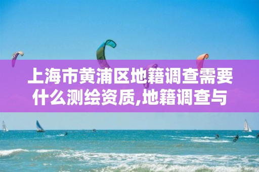 上海市黃浦區地籍調查需要什么測繪資質,地籍調查與地籍測量有何區別。