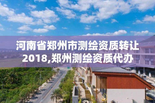 河南省鄭州市測繪資質轉讓2018,鄭州測繪資質代辦