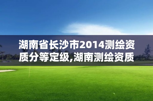 湖南省長沙市2014測繪資質分等定級,湖南測繪資質管理