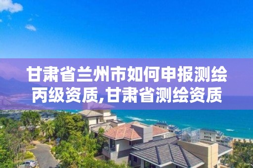 甘肅省蘭州市如何申報測繪丙級資質,甘肅省測繪資質管理平臺