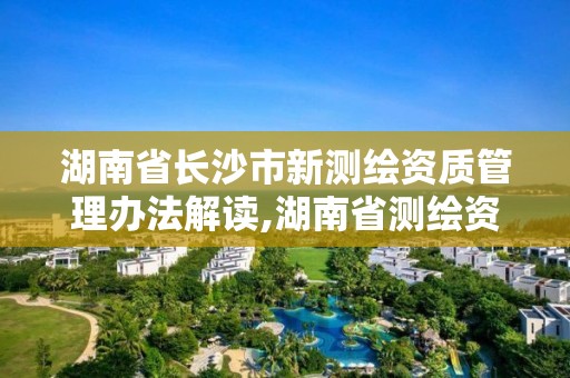 湖南省長沙市新測繪資質管理辦法解讀,湖南省測繪資質查詢。