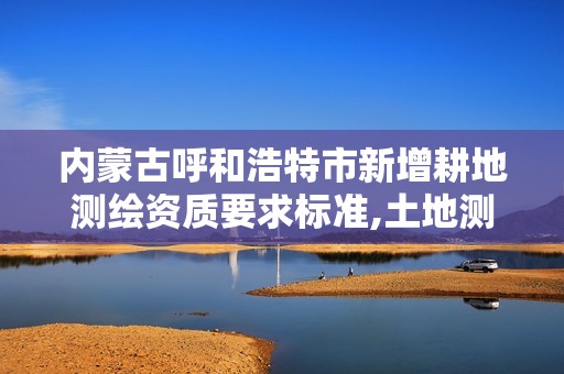 內蒙古呼和浩特市新增耕地測繪資質要求標準,土地測繪資質怎么辦理。