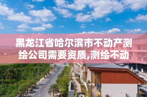 黑龍江省哈爾濱市不動產測繪公司需要資質,測繪不動產工作流程。