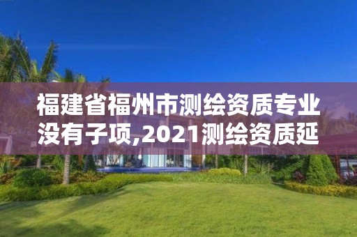 福建省福州市測繪資質(zhì)專業(yè)沒有子項,2021測繪資質(zhì)延期公告福建省