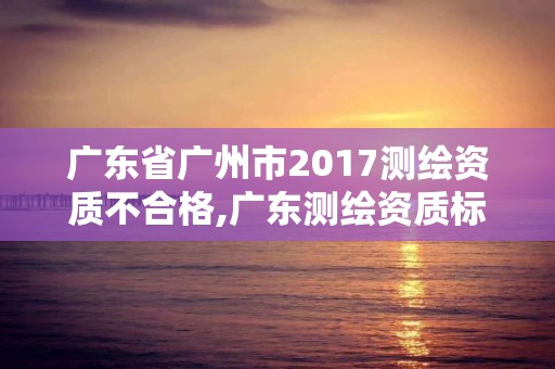 廣東省廣州市2017測繪資質(zhì)不合格,廣東測繪資質(zhì)標(biāo)準(zhǔn)