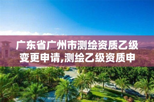 廣東省廣州市測繪資質乙級變更申請,測繪乙級資質申報條件 最新