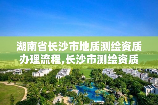 湖南省長沙市地質測繪資質辦理流程,長沙市測繪資質單位名單