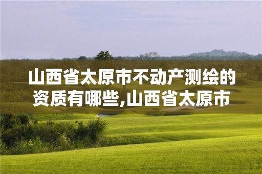 山西省太原市不動產測繪的資質有哪些,山西省太原市不動產測繪的資質有哪些項目