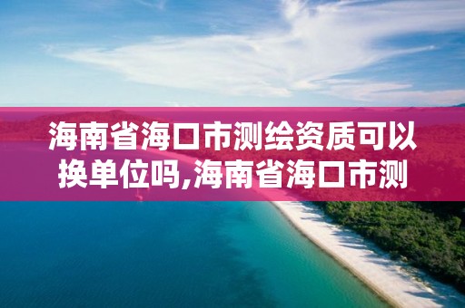 海南省海口市測繪資質可以換單位嗎,海南省海口市測繪資質可以換單位嗎多少錢