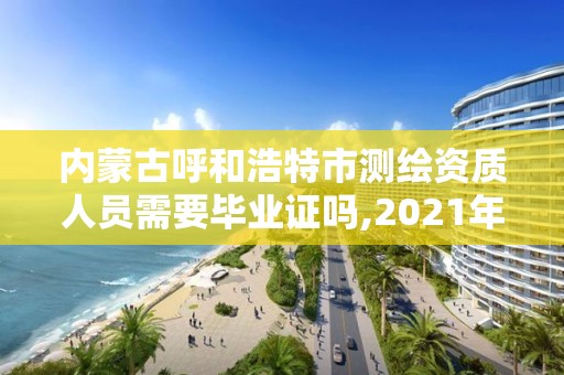 內蒙古呼和浩特市測繪資質人員需要畢業證嗎,2021年測繪資質人員要求。