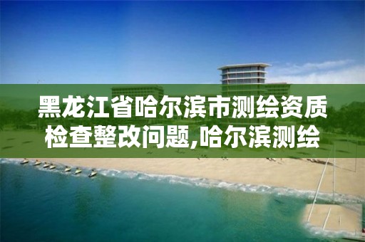 黑龍江省哈爾濱市測繪資質檢查整改問題,哈爾濱測繪局怎么樣