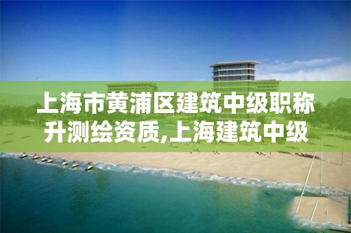 上海市黃浦區建筑中級職稱升測繪資質,上海建筑中級職稱評定條件。